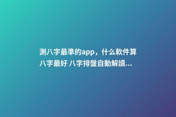 測八字最準的app，什么軟件算八字最好 八字排盤自動解讀的軟件